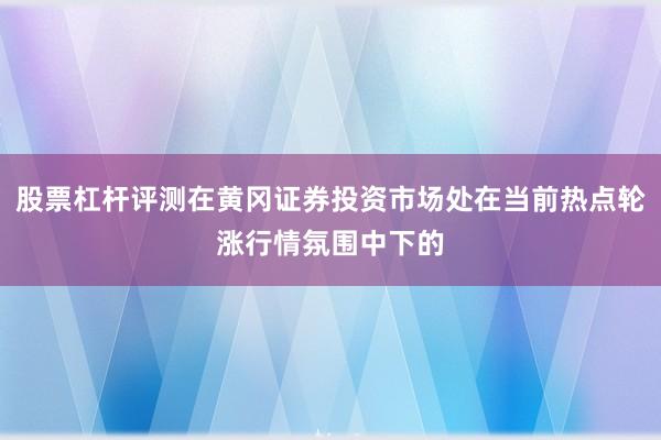 股票杠杆评测在黄冈证券投资市场处在当前热点轮涨行情氛围中下的