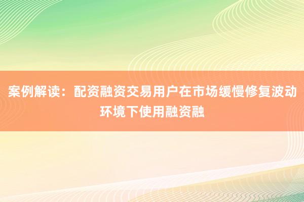 案例解读：配资融资交易用户在市场缓慢修复波动环境下使用融资融