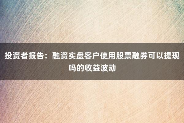 投资者报告：融资实盘客户使用股票融券可以提现吗的收益波动
