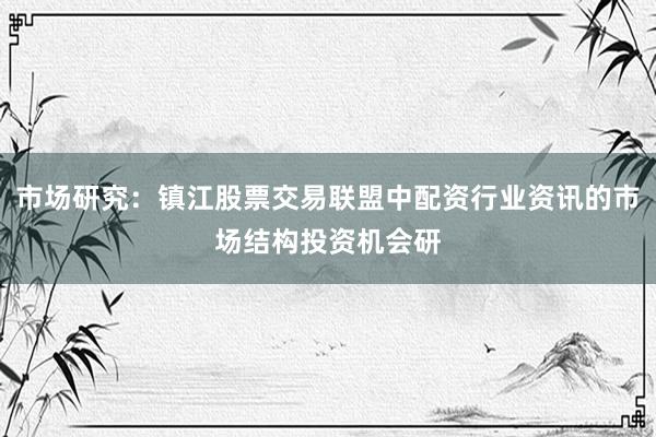 市场研究：镇江股票交易联盟中配资行业资讯的市场结构投资机会研
