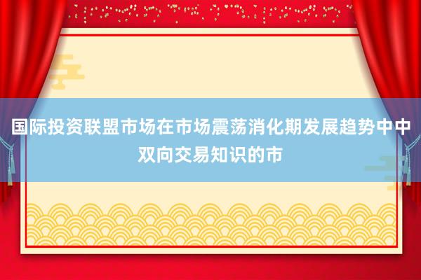 国际投资联盟市场在市场震荡消化期发展趋势中中双向交易知识的市