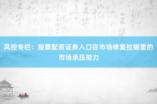 风控专栏:股票配资证券入口在市场修复拉锯里的市场承压能力