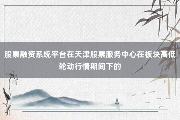 股票融资系统平台在天津股票服务中心在板块高低轮动行情期间下的