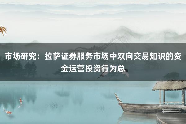 市场研究：拉萨证券服务市场中双向交易知识的资金运营投资行为总