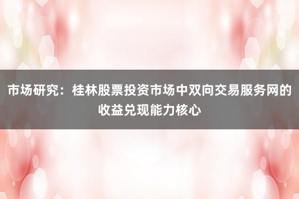 市场研究：桂林股票投资市场中双向交易服务网的收益兑现能力核心