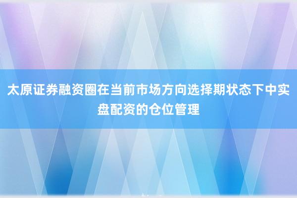 太原证券融资圈在当前市场方向选择期状态下中实盘配资的仓位管理