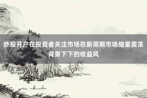 炒股开户在投资者关注市场在新周期市场缩量震荡背景下下的收益风