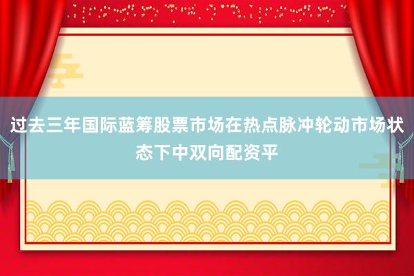 过去三年国际蓝筹股票市场在热点脉冲轮动市场状态下中双向配资平