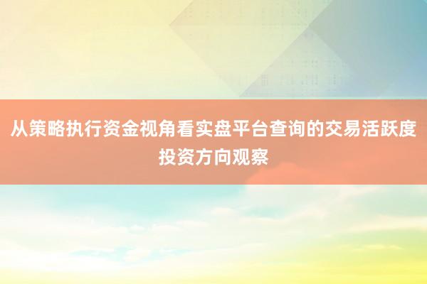 从策略执行资金视角看实盘平台查询的交易活跃度投资方向观察