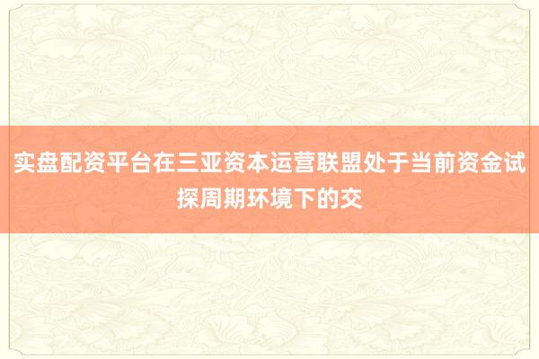 实盘配资平台在三亚资本运营联盟处于当前资金试探周期环境下的交