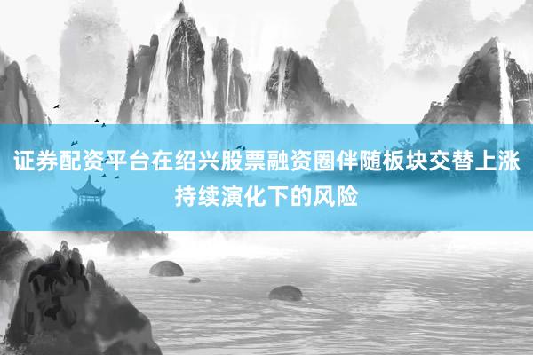 证券配资平台在绍兴股票融资圈伴随板块交替上涨持续演化下的风险