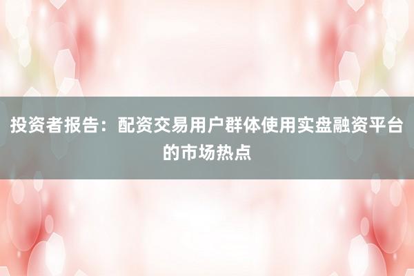 投资者报告：配资交易用户群体使用实盘融资平台的市场热点