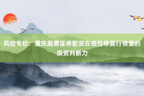 风控专栏：重庆股票证券配资在低位修复行情里的投资判断力