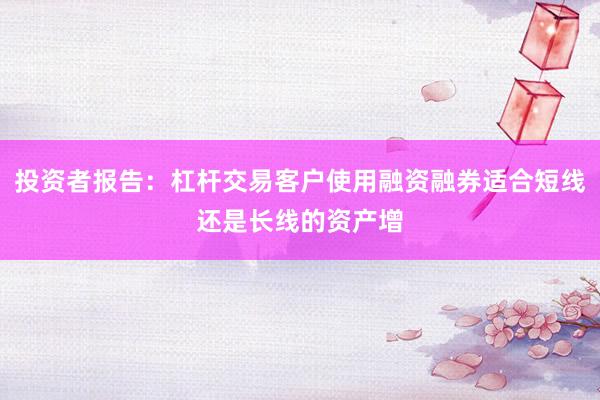 投资者报告：杠杆交易客户使用融资融券适合短线还是长线的资产增