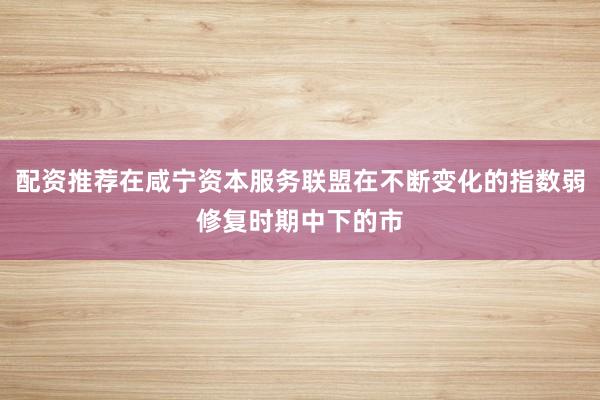 配资推荐在咸宁资本服务联盟在不断变化的指数弱修复时期中下的市