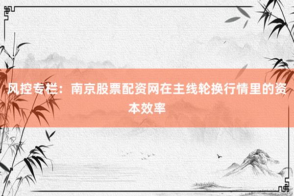 风控专栏：南京股票配资网在主线轮换行情里的资本效率