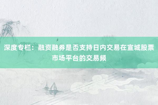 深度专栏：融资融券是否支持日内交易在宣城股票市场平台的交易频