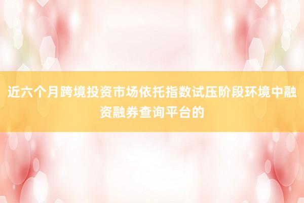 近六个月跨境投资市场依托指数试压阶段环境中融资融券查询平台的