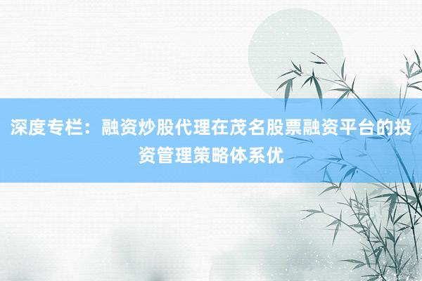 深度专栏：融资炒股代理在茂名股票融资平台的投资管理策略体系优