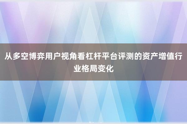 从多空博弈用户视角看杠杆平台评测的资产增值行业格局变化