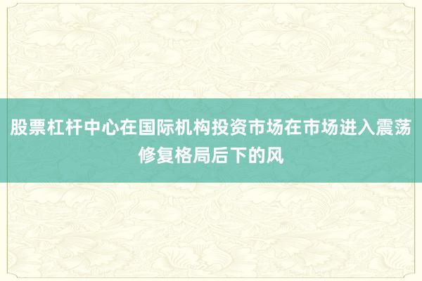 股票杠杆中心在国际机构投资市场在市场进入震荡修复格局后下的风