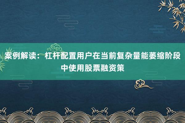 案例解读：杠杆配置用户在当前复杂量能萎缩阶段中使用股票融资策