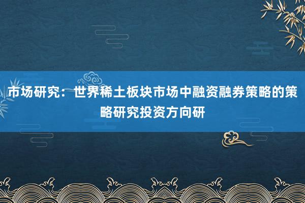 市场研究：世界稀土板块市场中融资融券策略的策略研究投资方向研
