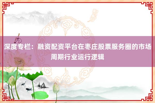 深度专栏：融资配资平台在枣庄股票服务圈的市场周期行业运行逻辑
