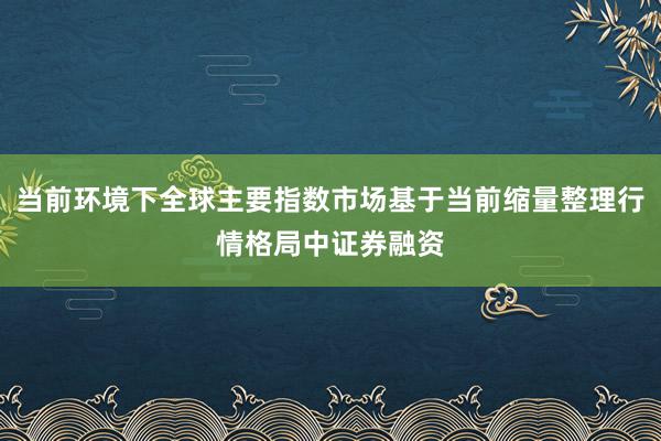当前环境下全球主要指数市场基于当前缩量整理行情格局中证券融资