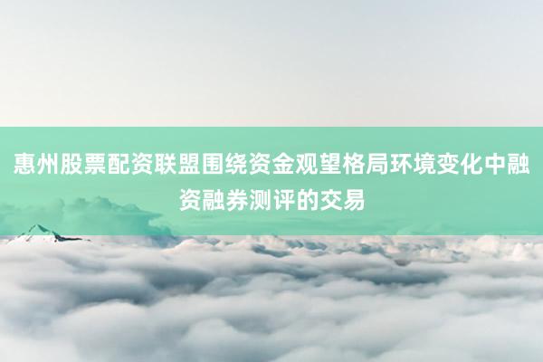 惠州股票配资联盟围绕资金观望格局环境变化中融资融券测评的交易