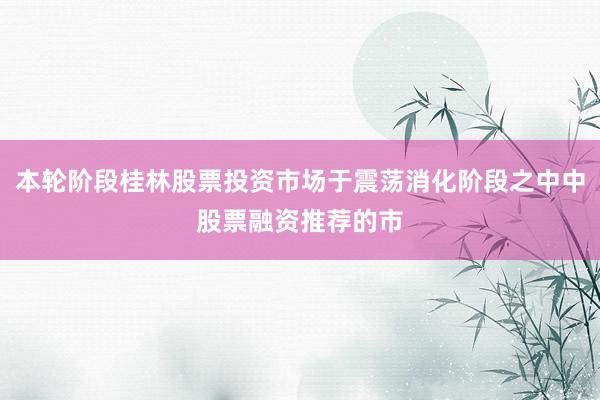本轮阶段桂林股票投资市场于震荡消化阶段之中中股票融资推荐的市