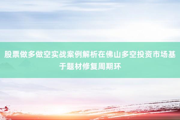 股票做多做空实战案例解析在佛山多空投资市场基于题材修复周期环