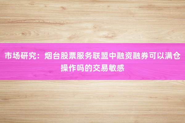 市场研究：烟台股票服务联盟中融资融券可以满仓操作吗的交易敏感
