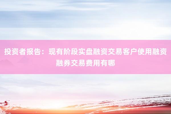 投资者报告：现有阶段实盘融资交易客户使用融资融券交易费用有哪