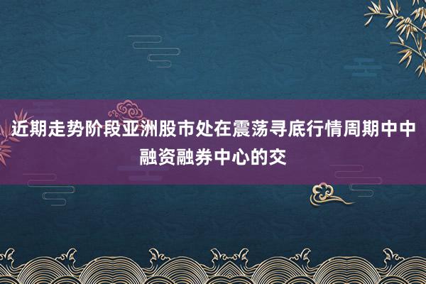 近期走势阶段亚洲股市处在震荡寻底行情周期中中融资融券中心的交