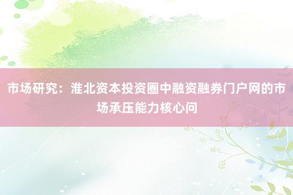市场研究：淮北资本投资圈中融资融券门户网的市场承压能力核心问