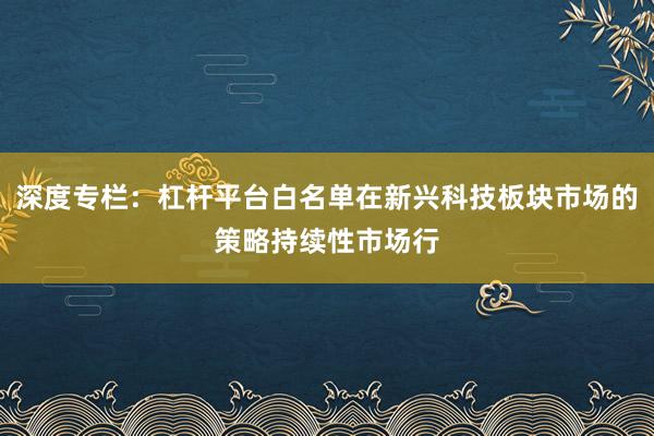 深度专栏:杠杆平台白名单在新兴科技板块市场的策略持续性市场行