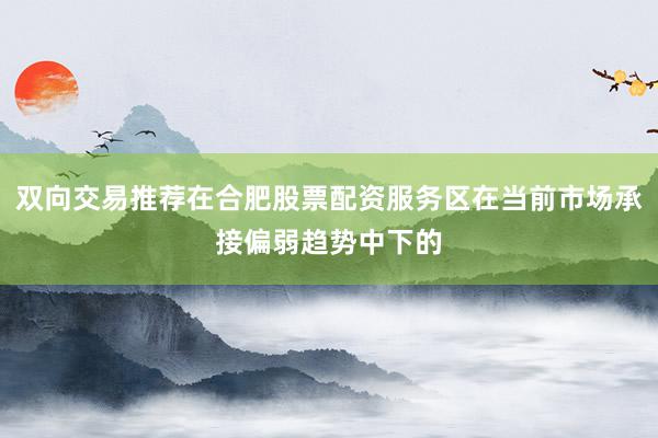 双向交易推荐在合肥股票配资服务区在当前市场承接偏弱趋势中下的