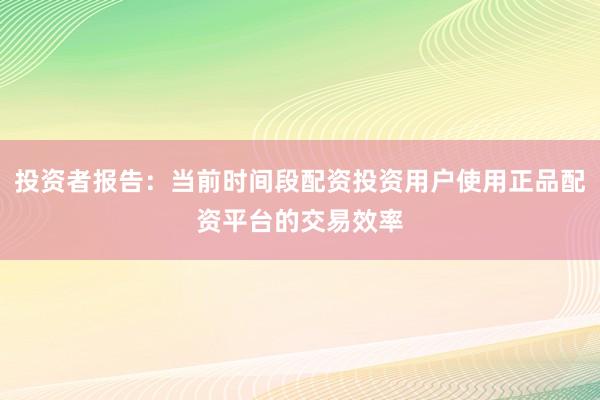 投资者报告：当前时间段配资投资用户使用正品配资平台的交易效率