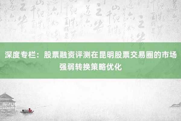 深度专栏：股票融资评测在昆明股票交易圈的市场强弱转换策略优化