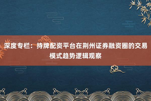 深度专栏：持牌配资平台在荆州证券融资圈的交易模式趋势逻辑观察
