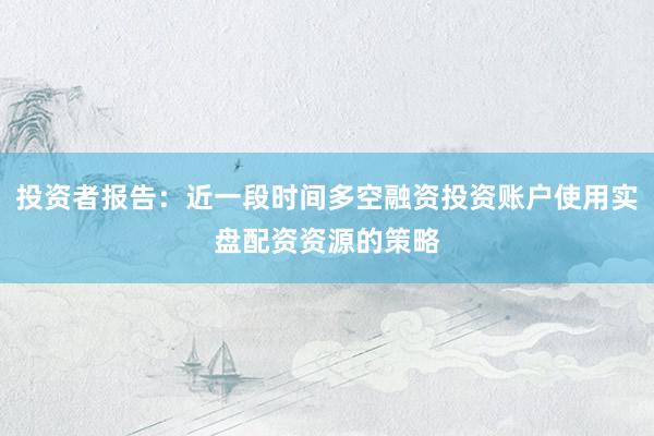 投资者报告：近一段时间多空融资投资账户使用实盘配资资源的策略