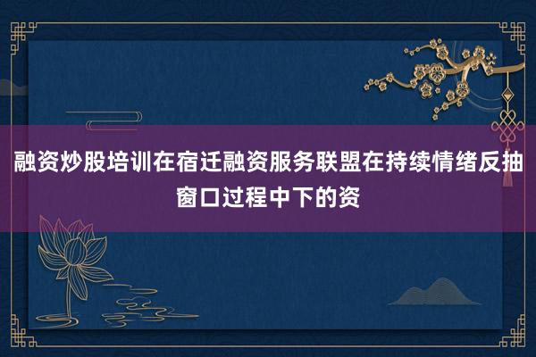 融资炒股培训在宿迁融资服务联盟在持续情绪反抽窗口过程中下的资
