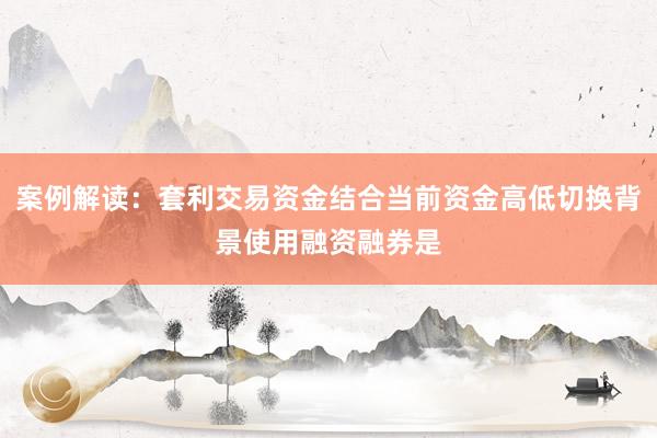 案例解读：套利交易资金结合当前资金高低切换背景使用融资融券是