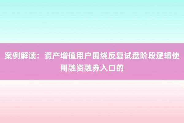 案例解读：资产增值用户围绕反复试盘阶段逻辑使用融资融券入口的