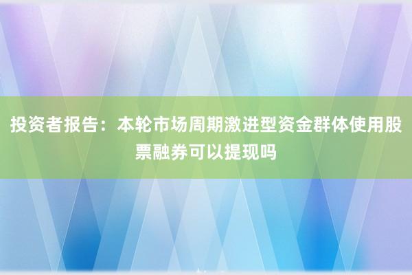 投资者报告:本轮市场周期激进型资金群体使用股票融券可以提现吗
