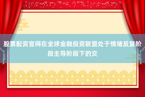 股票配资官网在全球金融投资联盟处于情绪反复阶段主导阶段下的交