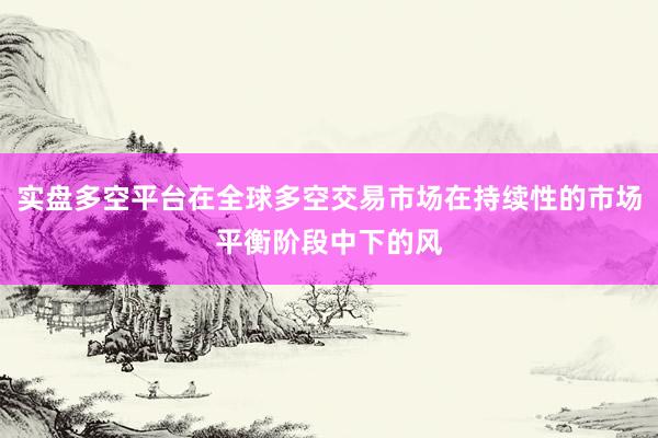 实盘多空平台在全球多空交易市场在持续性的市场平衡阶段中下的风