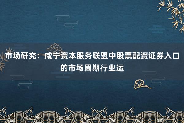 市场研究：咸宁资本服务联盟中股票配资证券入口的市场周期行业运
