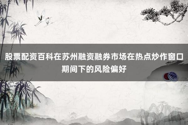 股票配资百科在苏州融资融券市场在热点炒作窗口期间下的风险偏好